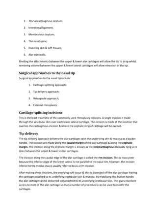 1. Dorsal cartilaginous septum; 
2. Interdomal ligament; 
3. Membranous septum; 
4. The nasal spine; 
5. Investing skin & soft tissues; 
6. Alar side walls. 
Dividing the attachments between the upper & lower alar cartilages will allow the tip to drop whilst 
removing volume between the upper & lower lateral cartilages will allow elevation of the tip. 
Surgical approaches to the nasal tip 
Surgical approaches to the nasal tip include: 
1. Cartilage-splitting approach; 
2. Tip delivery approach; 
3. Retrograde approach; 
4. External rhinoplasty. 
Cartilage-spiltting incisions 
This is the least traumatic of the commonly used rhinoplasty incisions. A single incision is made 
through the vestibular skin over each lower lateral cartilage. The incision is made at the position that 
overlies the cartilaginous incision & where the cephalic strip of cartilage will be excised. 
Tip delivery 
The tip delivery approach delivers the alar cartilages with the underlying skin & mucosa as a bucket 
handle. The incision are made along the caudal margin of the alar cartilage & along the cephalic 
margin. The incision along the cephalic margin is known as the intercartilaginous incision, lying as it 
does between the upper & lower lateral cartilages. 
The incision along the caudal edge of the alar cartilage is called the rim incision. This is inaccurate 
because the inferior edge of the lower lateral is not parallel to the nasal rim, however, the incision 
inferior to the medial crus is usually referred to as a rim incision. 
After making these incisions, the overlying soft tissue & skin is dissected off the alar cartilage leaving 
the cartilage attached to its underlying vestibular skin & mucosa. By mobilizing this bucket handle 
the alar cartilage can be delivered still attached to its underlying vestibular skin. This gives excellent 
access to most of the alar cartilage so that a number of procedures can be used to modify the 
cartilages. 
 