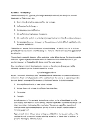 External rhinoplasty 
The external rhinoplasty approach gives the greatest exposure of any the rhinoplasty incisions. 
Advantages of the procedure are: 
1. Direct vision & complete exposure of the alar cartilage; 
2. It allows two-handed surgery; 
3. It enables accurate graft fixation; 
4. It is useful in teaching because of exposure; 
5. It is excellent for analysis of surgical problems particularly in revision & post-traumatic cases. 
6. It enables good exposure for surgery of the nasal septum( both in difficult septal deformities 
& in septal perforations.) 
The incision is a bilateral rim incision as used in the tip delivery. The medial crura rim incision are 
joined by a transverse incision which has a step or a V-shaped notch to allow accurate apposition of 
the skin edges. 
The skin flap is elevated & dissected off the underlying medial & lateral crura. The dissection can be 
continued cephalically to expose the nasal dorsum. The medial crura can be separated to give 
excellent exposure of the caudal end & dorsal area of the nasal septum. 
Fine monofilament nylon is ideal to close the incision on the columella. One can use rapidly 
absorbing sutures to close the intranasal part of the incision. 
Tip-defining procedures 
Usually , in cosmetic rhinoplasty, there is a need to narrow the nasal tip to achieve tip definition & 
refinement. This is normally associated with a need to elevate the nasal tip to (apparently shorten 
the nose & give it a more youthful appearance. Methods of altering tip definition include: 
1. Removal of cephalic strip of lower lateral cartilage; 
2. Vertical division +/- strip excision of lower lateral cartilage; 
3. Tip suturing; 
4. Tip grafts. 
A modest amount of tip narrowing & cephalic tip rotation can be achieved by excision of a 
cephalic strip from the lower lateral cartilage. The lateral part of the lower lateral cartilage is left 
intact to matintain the integrity of the nasal valve. The cephalic edge of the lower lateral 
cartilage can be approached by cartilage splitting incision/tip delivery approach/external 
rhinoplasty approach. 
Approximately 10mm of lower lateral cartilage should be left in situ to avoid buckling of the 
cartilage with the formation of bossae. Normally, lateral part of the cartilage is left intact to 
preserve the integrity of the nasal valve. 
 