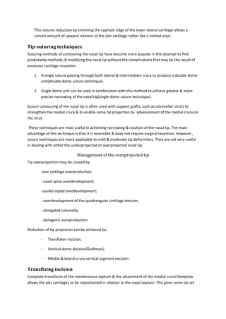 This volume reduction by trimming the cephalic edge of the lower lateral cartilage allows a 
certain amount of upward rotation of the alar cartilage rather like a helmet visor. 
Tip-suturing techniques 
Suturing methods of contouring the nasal tip have become more popular in the attempt to find 
predictable methods of modifying the nasal tip without the complications that may be the result of 
excessive cartilage resection. 
1. A single suture passing through both lateral & intermediate crura to produce a double dome 
unit(double dome suture technique). 
2. Single dome unit can be used in combination with this method to achieve greater & more 
precise narrowing of the nasal tip(single dome suture technique). 
Suture contouring of the nasal tip is often used with support grafts, such as columellar struts to 
strengthen the medial crura & to enable some tip projection by advancement of the medial crura on 
the strut. 
These techniques are most useful in achieving norrowing & rotation of the nasal tip. The main 
advantage of this technique is that it is reversible & does not require surgical resection. However , 
suture techniques are more applicable to mild & moderate tip deformities. They are not very useful 
in dealing with either the underprojected or overprojected nasal tip. 
Management of the overprojected tip 
Tip overprojection may be caused by 
-alar cartilage overproduction. 
- nasal spine overdevelopment; 
-caudal septal overdevelopment; 
- overdevelopment of the quadrangular cartilage dorsum; 
- elongated columella; 
- iatrogenic overproduction. 
Reduction of tip projection can be achieved by: 
- Transfixion incision; 
- Vertical dome division(Goldman); 
- Medial & lateral crura vertical segment excision. 
Transfixing incision 
Complete transfixion of the membranous septum & the attachment of the medial crural footplate 
allows the alar cartilages to be repositioned in relation to the nasal septum. This gives some tip set 
 