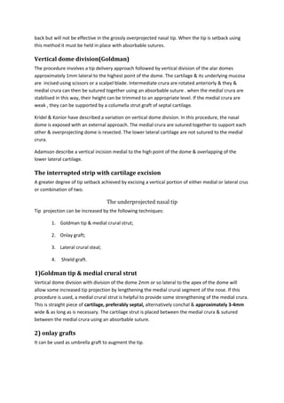 back but will not be effective in the grossly overprojected nasal tip. When the tip is setback using 
this method it must be held in place with absorbable sutures. 
Vertical dome division(Goldman) 
The procedure involves a tip delivery approach followed by vertical division of the alar domes 
approximately 1mm lateral to the highest point of the dome. The cartilage & its underlying mucosa 
are incised using scissors or a scalpel blade. Intermediate crura are rotated anteriorly & they & 
medial crura can then be sutured together using an absorbable suture . when the medial crura are 
stabilised in this way, their height can be trimmed to an appropriate level. If the medial crura are 
weak , they can be supported by a columella strut graft of septal cartilage. 
Kridel & Konior have described a variation on vertical dome division. In this procedure, the nasal 
dome is exposed with an external approach. The medial crura are sutured together to support each 
other & overprojecting dome is resected. The lower lateral cartilage are not sutured to the medial 
crura. 
Adamson describe a vertical incision medial to the high point of the dome & overlapping of the 
lower lateral cartilage. 
The interrupted strip with cartilage excision 
A greater degree of tip setback achieved by excising a vertical portion of either medial or lateral crus 
or combination of two. 
The underprojected nasal tip 
Tip projection can be increased by the following techniques: 
1. Goldman tip & medial crural strut; 
2. Onlay graft; 
3. Lateral crural steal; 
4. Shield graft. 
1)Goldman tip & medial crural strut 
Vertical dome division with division of the dome 2mm or so lateral to the apex of the dome will 
allow some increased tip projection by lengthening the medial crural segment of the nose. If this 
procedure is used, a medial crural strut is helpful to provide some strengthening of the medial crura. 
This is straight piece of cartilage, preferably septal, alternatively conchal & approximately 3-4mm 
wide & as long as is necessary. The cartilage strut is placed between the medial crura & sutured 
between the medial crura using an absorbable suture. 
2) onlay grafts 
It can be used as umbrella graft to augment the tip. 
 