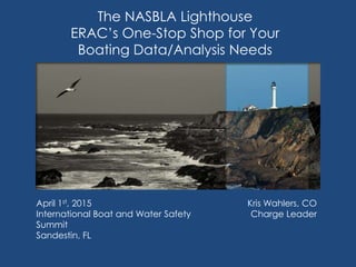 The NASBLA Lighthouse
ERAC’s One-Stop Shop for Your
Boating Data/Analysis Needs
Kris Wahlers, CO
Charge Leader
April 1st, 2015
International Boat and Water Safety
Summit
Sandestin, FL
 