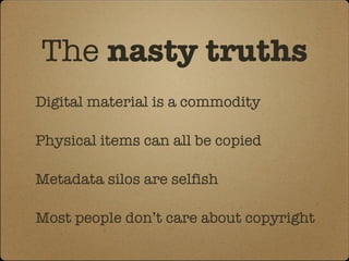 The  nasty truths Digital material is a commodity Physical items can all be copied Metadata silos are selfish  Most people don’t care about copyright 