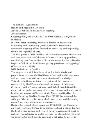 The National Academies
Health and Medicine Division
About UsPublicationsActivitiesMeetings
Announcement
Crossing the Quality Chasm: The IOM Health Care Quality
Initiative
In 1996, after releasing America's Health in Transition:
Protecting and Improving Quality, the IOM launched a
concerted, ongoing effort focused on assessing and improving
the nation's quality of care.
The first phase of this Quality Initiative documented the serious
and pervasive nature of the nation's overall quality problem,
concluding that "the burden of harm conveyed by the collective
impact of all of our health care quality problems is staggering"
(Chassen et al., 1998).
IOM Definition of Quality
The degree to which health services for individuals and
populations increase the likelihood of desired health outcomes
and are consistent with current professional knowledge.
This phase built on an intensive review of the literature
conducted by RAND to understand the scope of this issue
(Schuster) and a framework was established that defined the
nature of the problem as one of overuse, misuse and underuse of
health care services (Chassen et al). More specifically, the
report Ensuring Quality Cancer Care (1999) documented the
wide gulf that exists between ideal cancer care and the reality
many Americans with cancer experience.
During the second phase, spanning 1999-2001, the Committee
on Quality of Health Care in America, laid out a vision for how
the health care system and related policy environment must be
radically transformed in order to close the chasm between what
we know to be good quality care and what actually exists in
 