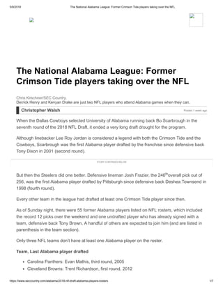 5/9/2018 The National Alabama League: Former Crimson Tide players taking over the NFL
https://www.seccountry.com/alabama/2018-nfl-draft-alabama-players-rosters 1/7
The National Alabama League: Former
Crimson Tide players taking over the NFL
Derrick Henry and Kenyan Drake are just two NFL players who attend Alabama games when they can.
Chris Kirschner/SEC Country.
Christopher Walsh Posted 1 week ago
When the Dallas Cowboys selected University of Alabama running back Bo Scarbrough in the
seventh round of the 2018 NFL Draft, it ended a very long draft drought for the program.
Although linebacker Lee Roy Jordan is considered a legend with both the Crimson Tide and the
Cowboys, Scarbrough was the first Alabama player drafted by the franchise since defensive back
Tony Dixon in 2001 (second round).
But then the Steelers did one better. Defensive lineman Josh Frazier, the 246 overall pick out of
256, was the first Alabama player drafted by Pittsburgh since defensive back Deshea Townsend in
1998 (fourth round).
Every other team in the league had drafted at least one Crimson Tide player since then.
As of Sunday night, there were 55 former Alabama players listed on NFL rosters, which included
the record 12 picks over the weekend and one undrafted player who has already signed with a
team, defensive back Tony Brown. A handful of others are expected to join him (and are listed in
parenthesis in the team section).
Only three NFL teams don’t have at least one Alabama player on the roster.
Team, Last Alabama player drafted
Carolina Panthers: Evan Mathis, third round, 2005
Cleveland Browns: Trent Richardson, first round, 2012
STORY CONTINUES BELOW
th
 