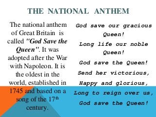 The national anthem
of Great Britain is
called "God Save the
Queen". It was
adopted after the War
with Napoleon. It is
the oldest in the
world, established in
1745 and based on a
song of the 17th
century.
God save our gracious
Queen!
Long life our noble
Queen!
God save the Queen!
Send her victorious,
Happy and glorious,
Long to reign over us,
God save the Queen!
THE NATIONAL ANTHEM
 