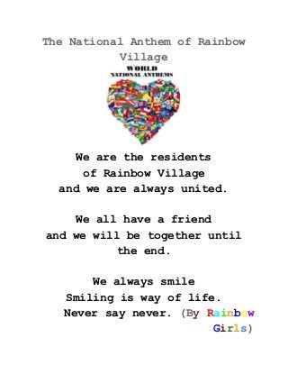 The National Anthem of Rainbow 
Village 
 
We are the residents 
of Rainbow Village 
and we are always united. 
 
We all have a friend 
and we will be together until 
the end. 
 
We always smile 
Smiling is way of life. 
Never say never.​ (B​y​ ​R​a​i​n​b​o​w 
G​i​r​l​s​) 
 