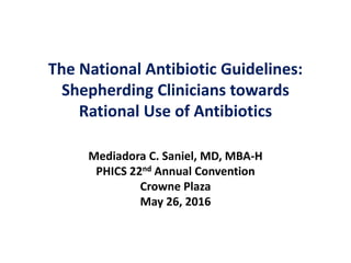 The National Antibiotic Guidelines:
Shepherding Clinicians towards
Rational Use of Antibiotics
Mediadora C. Saniel, MD, MBA-H
PHICS 22nd Annual Convention
Crowne Plaza
May 26, 2016
 
