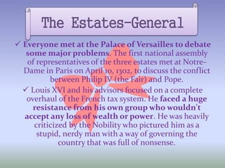  Everyone met at the Palace of Versailles to debate
some major problems. The first national assembly
of representatives of the three estates met at Notre-
Dame in Paris on April 10, 1302, to discuss the conflict
between Philip IV (the Fair) and Pope.
 Louis XVI and his advisors focused on a complete
overhaul of the French tax system. He faced a huge
resistance from his own group who wouldn't
accept any loss of wealth or power. He was heavily
criticized by the Nobility who pictured him as a
stupid, nerdy man with a way of governing the
country that was full of nonsense.
The Estates-General
 