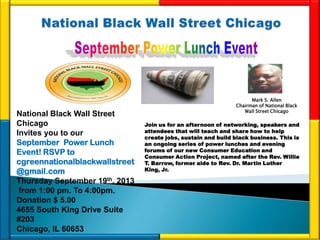 National Black Wall Street
Chicago
Invites you to our
September Power Lunch
Event! RSVP to
cgreennationalblackwallstreet
@gmail.com
Thursday September 19th. 2013
from 1:00 pm. To 4:00pm.
Donation $ 5.00
4655 South King Drive Suite
#203
Chicago, IL 60653
Mark S. Allen
Chairman of National Black
Wall Street Chicago
Join us for an afternoon of networking, speakers and
attendees that will teach and share how to help
create jobs, sustain and build black business. This is
an ongoing series of power lunches and evening
forums of our new Consumer Education and
Consumer Action Project, named after the Rev. Willie
T. Barrow, former aide to Rev. Dr. Martin Luther
King, Jr.
 
