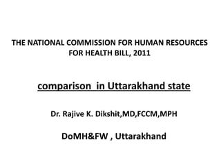THE NATIONAL COMMISSION FOR HUMAN RESOURCES
              FOR HEALTH BILL, 2011


     comparison in Uttarakhand state

        Dr. Rajive K. Dikshit,MD,FCCM,MPH

          DoMH&FW , Uttarakhand
 
