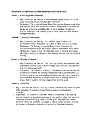The National Competency-Based for Teachers Standards (NCBTS)
Domain 1. Social Regard for Learning
 Key Question for the Teacher. Can my students appreciate and model the
value of learning through my interaction with them?
 Explanation. The domain of Social Regard for Learning focuses on the ideal
that teachers serve as a positive and powerful role models of the values of
the pursuit of learning and of the effort to learn, and that the teachers
actions, statements, and different types of social interactions with students
exemplify this ideal.
DOMAIN 2. Learning Environment
 Key Question for the Teacher. “Do I create a physical and social
environment in class that allows my student to attain maximum learning?”
 Explanation. The Domain of Learning Environment focuses on the
importance of providing for a social and physical environment within which
all students, regards of their individual differences in learning, can engage
the different learning activities and work towards attaining high standards of
learning.
Domain 3. Diversity of Learners
 Key Question for the Teacher. “Can I help my students learn whatever their
capabilities, learning styles, cultural heritage, socio-economic backgrounds,
and other differences are?”
 Explanation. The Domain of Diversity of Learners emphasizes the ideal that
teachers can facilitate the learning process in diverse types of learners, by
first recognizing an respecting individual differences, then using knowledge
about student’s differences to design diverse sets of learning activities to
ensure that all students can attain appropriate learning goals.
Domain 4. Curriculum
 Key Question for the Teacher. “Can my students understand and attain the goals
of the curriculum through the various learning resources and activities I
prepared?”
 Explanation. The Domain of Curriculum refers to all elements of the teaching-
learning process that work in convergence to help students attain high standards
of learning and understanding of the curricular goals and objectives. These
elements include the teacher’s knowledge of subject matter, teaching –learning
approaches and activities, instructional materials and learning resources.
 