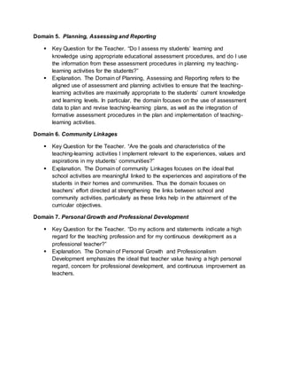 Domain 5. Planning, Assessing and Reporting
 Key Question for the Teacher. “Do I assess my students’ learning and
knowledge using appropriate educational assessment procedures, and do I use
the information from these assessment procedures in planning my teaching-
learning activities for the students?”
 Explanation. The Domain of Planning, Assessing and Reporting refers to the
aligned use of assessment and planning activities to ensure that the teaching-
learning activities are maximally appropriate to the students’ current knowledge
and learning levels. In particular, the domain focuses on the use of assessment
data to plan and revise teaching-learning plans, as well as the integration of
formative assessment procedures in the plan and implementation of teaching-
learning activities.
Domain 6. Community Linkages
 Key Question for the Teacher. “Are the goals and characteristics of the
teaching-learning activities I implement relevant to the experiences, values and
aspirations in my students’ communities?”
 Explanation. The Domain of community Linkages focuses on the ideal that
school activities are meaningful linked to the experiences and aspirations of the
students in their homes and communities. Thus the domain focuses on
teachers’ effort directed at strengthening the links between school and
community activities, particularly as these links help in the attainment of the
curricular objectives.
Domain 7. Personal Growth and Professional Development
 Key Question for the Teacher. “Do my actions and statements indicate a high
regard for the teaching profession and for my continuous development as a
professional teacher?”
 Explanation. The Domain of Personal Growth and Professionalism
Development emphasizes the ideal that teacher value having a high personal
regard, concern for professional development, and continuous improvement as
teachers.
 