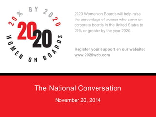 2020 Women on Boards will help raise 
the percentage of women who serve on 
corporate boards in the United States to 
20% or greater by the year 2020. 
Register your support on our website: 
www.2020wob.com 
The National Conversation 
November 20, 2014 
 