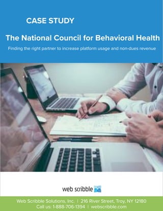 The National Council for Behavioral Health
Finding the right partner to increase platform usage and non-dues revenue
CASE STUDY
Web Scribble Solutions, Inc. | 216 River Street, Troy, NY 12180
Call us: 1-888-706-1394 | webscribble.com
 
