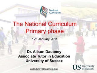 The National CurriculumPrimary phase 12th January 2011 The National CurriculumPrimary phase Dr. Alison Daubney 3rd December 2008 Dr. Alison Daubney Associate Tutor in Education University of Sussex a.daubney@sussex.ac.uk 