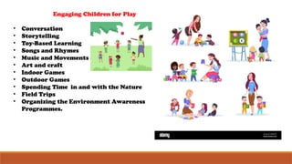 Engaging Children for Play
• Conversation
• Storytelling
• Toy-Based Learning
• Songs and Rhymes
• Music and Movements
• Art and craft
• Indoor Games
• Outdoor Games
• Spending Time in and with the Nature
• Field Trips
• Organizing the Environment Awareness
Programmes.
 