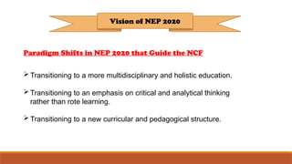 Vision of NEP 2020
Paradigm Shifts in NEP 2020 that Guide the NCF
Transitioning to a more multidisciplinary and holistic education.
Transitioning to an emphasis on critical and analytical thinking
rather than rote learning.
Transitioning to a new curricular and pedagogical structure.
 