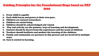 Guiding Principles for the Foundational Stage based on NEP
2020
1. Every child is capable
2. Each child learns and grows at their own pace.
3. Children are natural researchers.
4. Children are social being.
5. Children should be acknowledged and valued.
6. Play and activity are the primary ways of learning and development.
7. Content should be drawn from the experiences and the needs of children.
8. Teachers should facilitate and mediate the learning of the children.
9. Family and community are partners in this process and are involved in multiple
ways.
10. Care is central to learning.
 