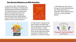 Key Recent Initiatives on NEP Priorities
a. Launched in 2021, NIPUN (National
Initiative for Proficiency in Reading with
Understanding and Numeracy) Bharat is
the National Mission for attaining the
goals of Foundational Literacy and
Numeracy (FLN) in the country as
directed by NEP 2020. NIPUN Bharat
aims to achieve FLN by 2026-27 for all
children in the country by Grade 3.
b. Vidya Pravesh is based on the
deep emphasis that NEP 2020
lays on attainment of the goals of
FLN for all children. To help
overcome this gap in learning, a
three-month, play-based school
preparation module has been
proposed as an interim measure.
c. NEP 2020 states that ‘prior to
the age of 5 every child will move
to a “Preparatory Class” or
“Balvatika” (that is before Class 1)
which has an ECCE-qualified
teacher’.
 