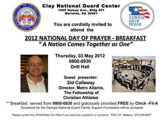 Clay National Guard Center
                                      1000 Halsey Ave., Bldg 447
                                         Marietta, GA 30061



                                  You are cordially invited to
                                         attend the
            2012 NATIONAL DAY OF PRAYER - BREAKFAST
                “ A Nation Comes Together as One”
                                   Thursday, 03 May 2012
                                        0800-0930
                                         Drill Hall

                                          Guest presenter:
                                            Sid Callaway
                            Director, Metro Atlanta,
                               The Fellowship of
                              Christian Athletes
** Breakfast served from 0800-0830 and graciously provided FREE by Chick -Fil-A
         Donations for the Georgia National Guard Family Support Foundation will be accepted

   Please contact the JFHQ/State CH office if you have any questions or concerns: POC CH Bellamy 678-209-8857
 