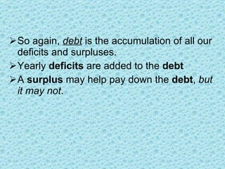 So again,  debt  is the accumulation of all our deficits and surpluses.  Yearly  deficits  are added to the  debt A  surplus  may help pay down the  debt ,  but it may not . 