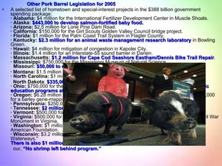 Other Pork Barrel Legislation for 2005 A selected list of hometown and special-interest projects in the $388 billion government spending package: · Alabama:  $4 million for the International Fertilizer Development Center in Muscle Shoals. · Alaska:   $443,000 to develop salmon-fortified baby food. · Arizona:  $2.5 million for Lone Pine Dam Road. · California:  $150,000 for the Girl Scouts Golden Valley Council bridge project. · Florida:  $1 million for the Palm Coast Trail System in Flagler County. · Kentucky:   $2.3 million for an animal waste management research laboratory  in Bowling Green. · Hawaii:  $4 million for mitigation of congestion in Kapolei City. · Illinois:  $1.4 million for an Interstate-55 sound barrier in Darien. · Massachusetts:   $1.2 million for Cape Cod Seashore Eastham/Dennis Bike Trail Repair . · Mississippi:  $750,000 for the Mississippi Museum of Natural Science.   Missouri:   $50,000 to control wild hogs in Missouri · Montana:  $1.5 million for a ''fuels-in-schools'' biomass project. · North Carolina:  $1 million for Garden Parkway in Gaston and Mecklenburg counties. North Dakota :  $335,000 to protect North Dakota’s sunflowers from blackbirds . · Ohio:  $750,000 for the city of Circleville's sewer construction project;  $350,000 for music  education programs at the Rock and Roll Hall of Fame in Cleveland. · Oregon:  $6.28 million to Oregon State University for wood utilization research and $688,000 for a barley gene-mapping project. · Pennsylvania:  $250,000 to promote tourism in the Allegheny National Forest area. · Tennessee:   $2 million for the Fiery Gizzard Trail. · Vermont:  $500,000 for a wood products program. · Virginia:  $500,000 for the Amherst County River Walk Trail; $200,000 for a Vermont Civil War Monument in Virginia. · Washington:  $1 million for the Enumclaw welcome center; $1 million for the Norwegian American Foundation. · Wisconsin:  $3.2 million for the Chequamego-Nicolet National Forest ''Wisconsin Wild Waterways.'' There is also $1 million for a “Wild American Shrimp Initiative”  so we might call this our,  “No shrimp left behind program.” 