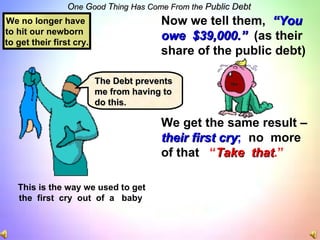 O ne  G ood  T hing   Has Come From the  Public Debt This is the way we used to get the  first  cry  out  of  a  baby Now we tell them,  “You owe   $39,000.”   (as their share of the public debt) We get the same result – their first cry ;   no  more  of that  “ Take  that .” We no longer have  to hit our newborn  to get their first cry. The Debt prevents me from having to do this. 