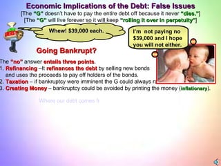 The  “no”  answer  entails three points . 1.  Refinancing  –It  refinances the debt  by selling new bonds and uses the proceeds to pay off holders of the bonds. 2.  Taxation  – if bankruptcy were imminent the G could always raise taxes. 3.  Creating Money  – bankruptcy could be avoided by printing the money ( inflationary ).   I’m  not paying no $39,000 and I hope you will not either.  Economic Implications of the Debt: False Issues [The  “G”  doesn’t have to pay the entire debt off because it never  “dies.” ] [The  “G”  will live forever so it will keep  “rolling it over in perpetuity” ] Going Bankrupt? Whew! $39,000 each. Where our debt comes from?  