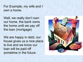 For Example, my wife and I own a home.  Well, we really don’t own our home, the bank owns the home until we pay off the loan (mortgage) We are happy in debt, our house gives us a nice place to live and we know our loan will be paid off sometime in the future.  