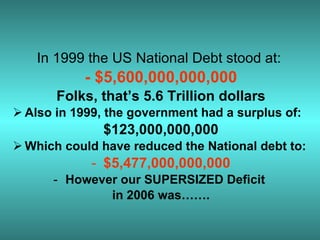 In 1999 the US National Debt stood at:  - $5,600,000,000,000 Folks, that’s 5.6 Trillion dollars Also in 1999, the government had a surplus of: $123,000,000,000 Which could have reduced the National debt to:  $5,477,000,000,000 However our SUPERSIZED Deficit  in 2006 was……. 