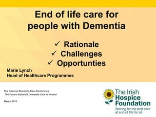 The National Dementia Care Conference
The Future Vision Of Dementia Care In Ireland
March 2016
End of life care for
people with Dementia
 Rationale
 Challenges
 Opportunties
Marie Lynch
Head of Healthcare Programmes
 