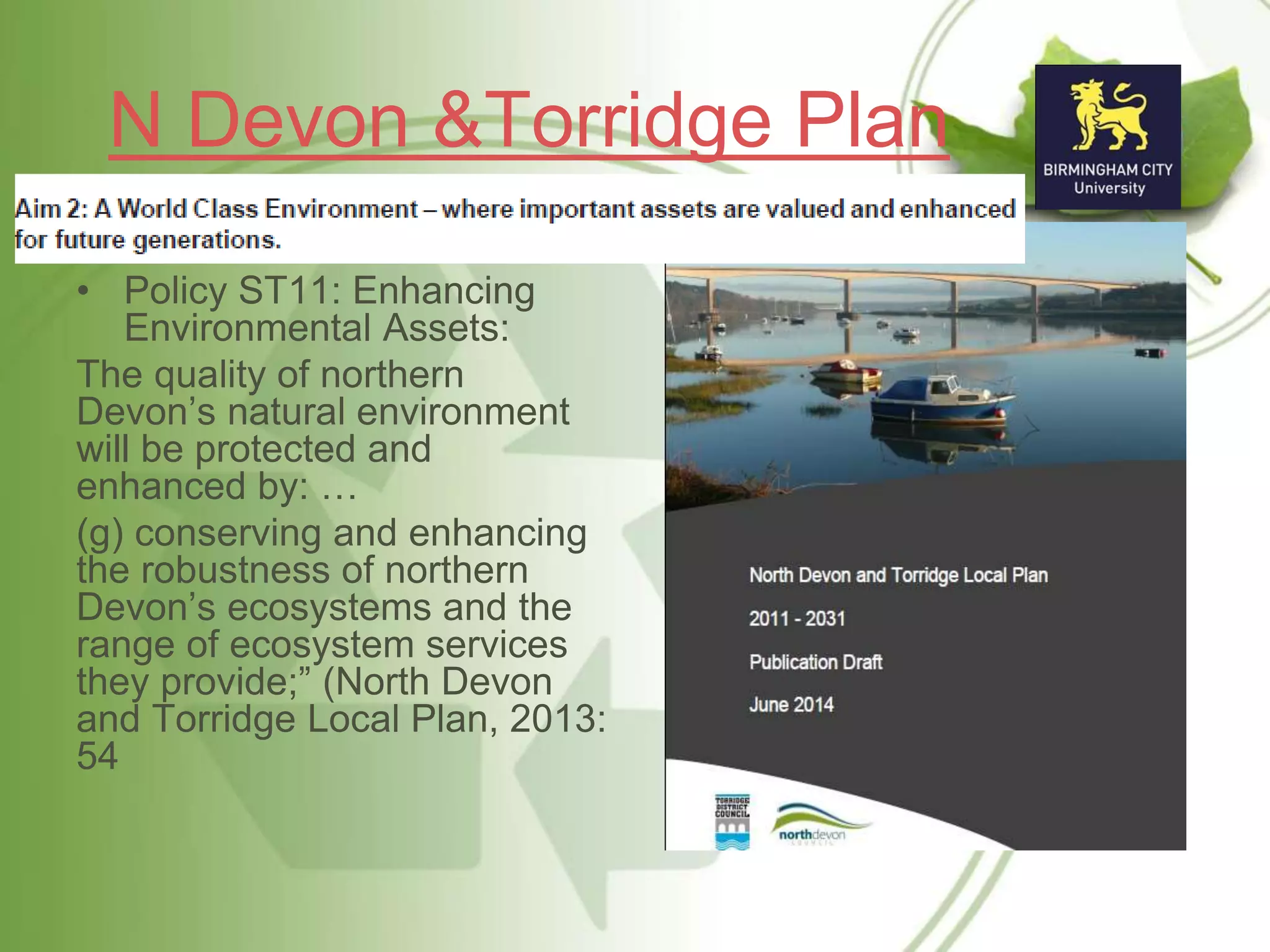 N Devon &Torridge Plan
• Policy ST11: Enhancing
Environmental Assets:
The quality of northern
Devon’s natural environment
will be protected and
enhanced by: …
(g) conserving and enhancing
the robustness of northern
Devon’s ecosystems and the
range of ecosystem services
they provide;” (North Devon
and Torridge Local Plan, 2013:
54
 