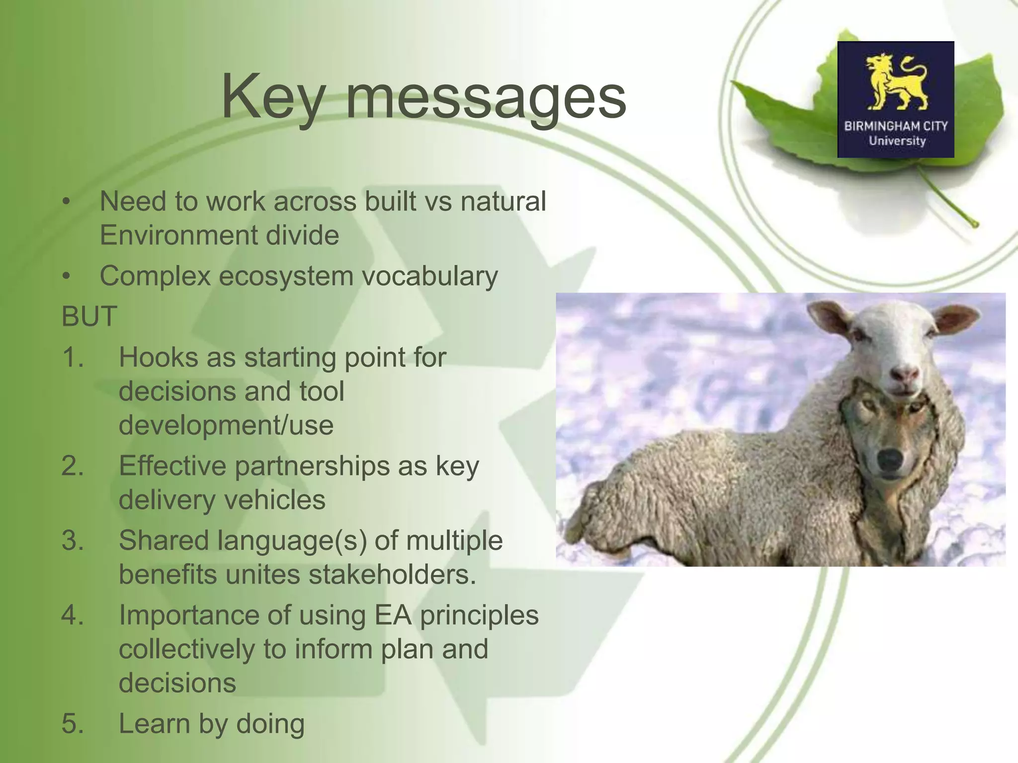 Key messages
• Need to work across built vs natural
Environment divide
• Complex ecosystem vocabulary
BUT
1. Hooks as starting point for
decisions and tool
development/use
2. Effective partnerships as key
delivery vehicles
3. Shared language(s) of multiple
benefits unites stakeholders.
4. Importance of using EA principles
collectively to inform plan and
decisions
5. Learn by doing
 