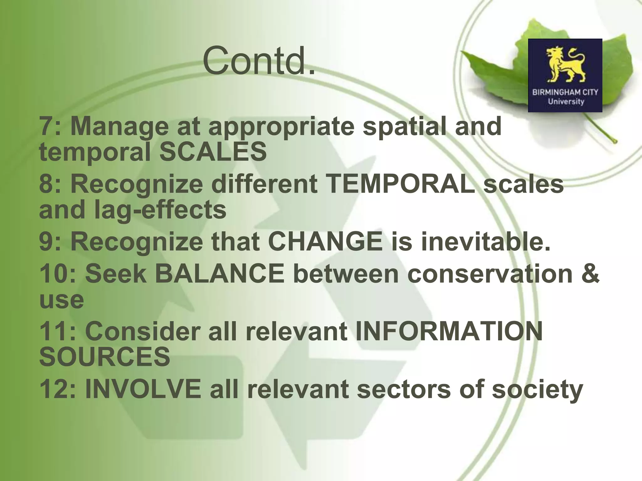 Contd.
7: Manage at appropriate spatial and
temporal SCALES
8: Recognize different TEMPORAL scales
and lag-effects
9: Recognize that CHANGE is inevitable.
10: Seek BALANCE between conservation &
use
11: Consider all relevant INFORMATION
SOURCES
12: INVOLVE all relevant sectors of society
 