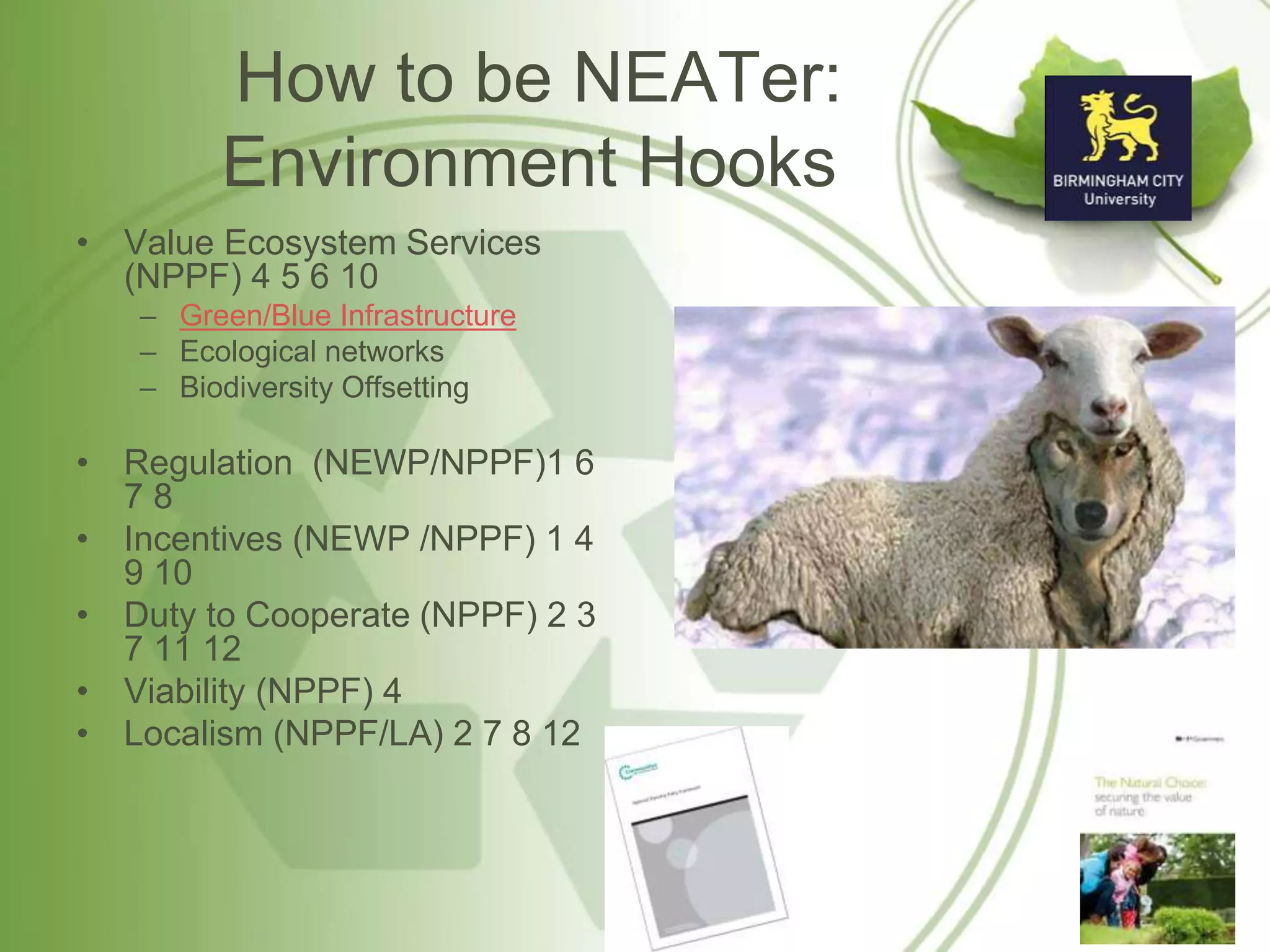 How to be NEATer:
Environment Hooks
• Value Ecosystem Services
(NPPF) 4 5 6 10
– Green/Blue Infrastructure
– Ecological networks
– Biodiversity Offsetting
• Regulation (NEWP/NPPF)1 6
7 8
• Incentives (NEWP /NPPF) 1 4
9 10
• Duty to Cooperate (NPPF) 2 3
7 11 12
• Viability (NPPF) 4
• Localism (NPPF/LA) 2 7 8 12
 