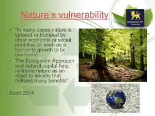 Nature’s vulnerability
• “In many cases nature is
ignored or trumped by
other economic or social
priorities, or seen as a
barrier to growth to be
overcome.
• The Ecosystem Approach
and natural capital help
re-frame nature as an
asset to society that
delivers many benefits”.
Scott 2014
 