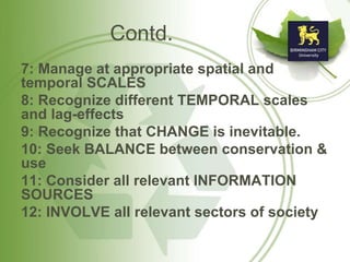 Contd.
7: Manage at appropriate spatial and
temporal SCALES
8: Recognize different TEMPORAL scales
and lag-effects
9: Recognize that CHANGE is inevitable.
10: Seek BALANCE between conservation &
use
11: Consider all relevant INFORMATION
SOURCES
12: INVOLVE all relevant sectors of society
 