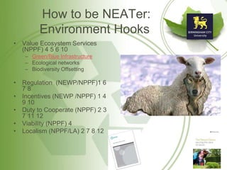 How to be NEATer:
Environment Hooks
• Value Ecosystem Services
(NPPF) 4 5 6 10
– Green/Blue Infrastructure
– Ecological networks
– Biodiversity Offsetting
• Regulation (NEWP/NPPF)1 6
7 8
• Incentives (NEWP /NPPF) 1 4
9 10
• Duty to Cooperate (NPPF) 2 3
7 11 12
• Viability (NPPF) 4
• Localism (NPPF/LA) 2 7 8 12
 