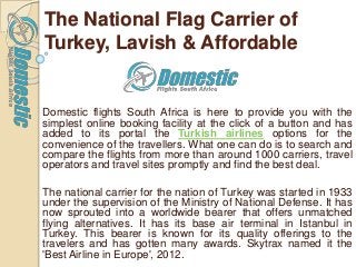 The National Flag Carrier of
Turkey, Lavish & Affordable
Domestic flights South Africa is here to provide you with the
simplest online booking facility at the click of a button and has
added to its portal the Turkish airlines options for the
convenience of the travellers. What one can do is to search and
compare the flights from more than around 1000 carriers, travel
operators and travel sites promptly and find the best deal.
The national carrier for the nation of Turkey was started in 1933
under the supervision of the Ministry of National Defense. It has
now sprouted into a worldwide bearer that offers unmatched
flying alternatives. It has its base air terminal in Istanbul in
Turkey. This bearer is known for its quality offerings to the
travelers and has gotten many awards. Skytrax named it the
'Best Airline in Europe', 2012.
 