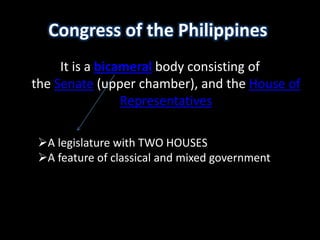 Congress of the Philippines
It is a bicameral body consisting of
the Senate (upper chamber), and the House of
Representatives
A legislature with TWO HOUSES
A feature of classical and mixed government
 