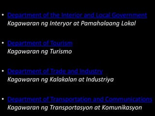 • Department of the Interior and Local Government
Kagawaran ng Interyor at Pamahalaang Lokal
• Department of Tourism
Kagawaran ng Turismo
• Department of Trade and Industry
Kagawaran ng Kalakalan at Industriya
• Department of Transportation and Communications
Kagawaran ng Transportasyon at Komunikasyon
 