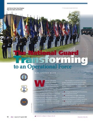 Joint service honor Guard displays                                                                                                   11th Communications Squadron (Scott M. Ash)

            flags from states and territories
jFq FoRUm




                        The National Guard
                        Transforming
                        to an Operational Force
                                                                                          By H . S T E v E N B L U M




                                                                                          W
                                                                                                               hen you call out the                    The foundation to perform and excel
                                                                                                               Guard, you call out               at these missions is a set of core principles
                                                                                                               America. Never in the             that continues to focus our vision as we
                                                                                                               Nation’s history has this         navigate the operating environments of the
                                                                                          been more true. From our response to the               21st century:
                                                                                          terrorist attacks of September 11, 2001, to
                                                                                          our reaction in the aftermath of Hurricane                 n securing and defending the homeland in
                                                                                          Katrina, one thing stands: America’s National          support of the war on terror
                                                                                          Guard has transformed from a strategic                     n transforming as we fight, enhancing
                                                                                          Reserve force into a fully operational force           readiness and capabilities for rapid action
                                                                                          multiplier for the Department of Defense.              across the full spectrum of military operations
                                                                                          This transformation makes the Guard ideally                n remaining the constitutionally based
                                                                                          suited for missions to protect our homeland            citizen militia that continues to serve our
                                                         U.S. Air Force (Mike Arellano)




                                                                                          from any threat.                                       nation so well in peace and war




                                                                                          Lieutenant General h. steven blum, ArNG, is chief, National Guard bureau.


                                                                                             Download as wallpaper at ndupress.ndu.edu
            1     JfQ  /  issue 43, 4 th quarter 2006                                                                                                                                         n d upress.ndu.edu
 