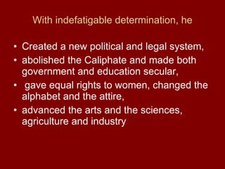 With indefatigable determination, he Created a new political and legal system, abolished the Caliphate and made both government and education secular, gave equal rights to women, changed the alphabet and the attire, advanced the arts and the sciences, agriculture and industry 