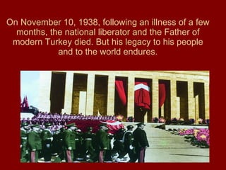 On November 10, 1938, following an illness of a few months, the national liberator and the Father of modern Turkey died. But his legacy to his people and to the world endures. 