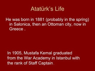 Atatürk’s Life He was born in 1881 (probably in the spring) in Salonica, then an Ottoman city, now in Greece . In 1905, Mustafa Kemal graduated from the War Academy in Istanbul with the rank of Staff Captain  . 