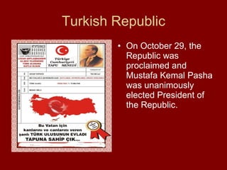 Turkish Republic On October 29, the Republic was proclaimed and Mustafa Kemal Pasha was unanimously elected President of the Republic. 