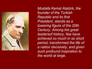 Mustafa Kemal Atatürk, the founder of the Turkish Republic and its first President, stands as a towering figure of the 20th Century. Among the great leadersof history, few have achieved so much in so short period, transformed the life of a nation decisively, and given such profound inspiration to the world at large.   