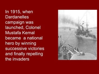 In 1915, when Dardanelles campaign was launched, Colonel Mustafa Kemal became  a national hero by winning successive victories and finally repelling the invaders  