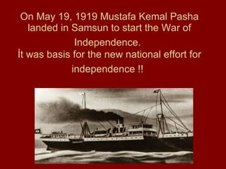 On May 19, 1919 Mustafa Kemal Pasha landed in Samsun to start the War of Independence.   İt was basis for the new national effort for independence !!   