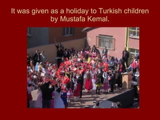 It was given as a holiday to Turkish children by Mustafa Kemal. 